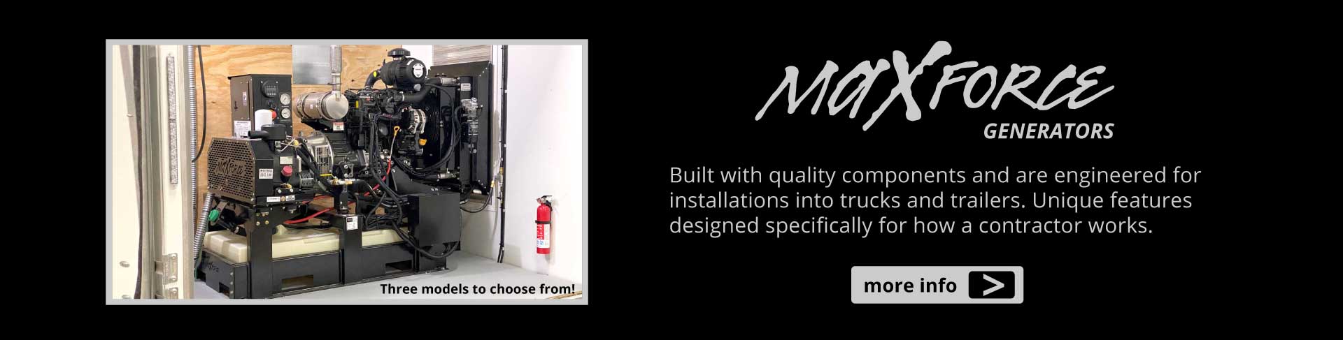 MaxForce Generators. Built with quality components and are engineered for installations into trucks and trailers. Unique features designed specifically for how a contractor works.