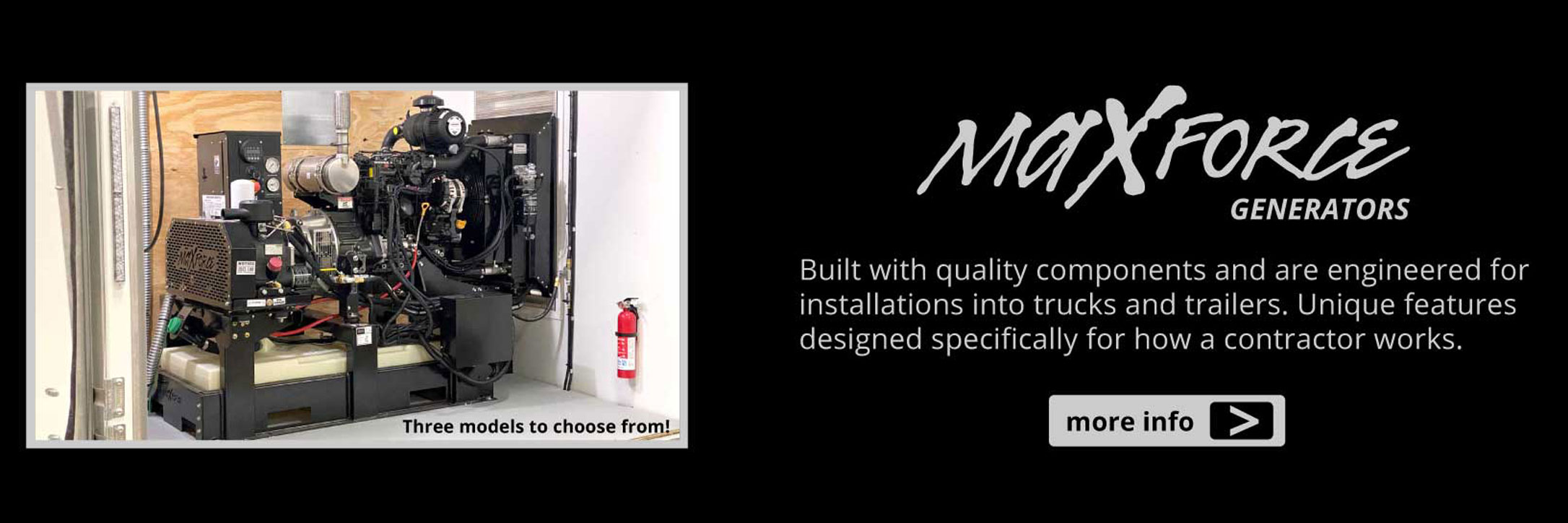 MaxForce Generators. Built with quality components and are engineered for installations into trucks and trailers. Unique features designed specifically for how a contractor works.